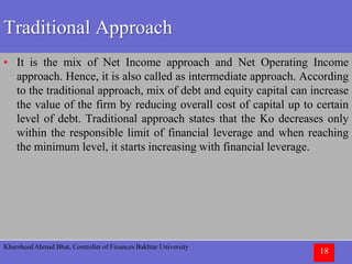 Khursheed Ahmad Bhat, Controller of Finances Bakhtar University
18
Traditional Approach
• It is the mix of Net Income approach and Net Operating Income
approach. Hence, it is also called as intermediate approach. According
to the traditional approach, mix of debt and equity capital can increase
the value of the firm by reducing overall cost of capital up to certain
level of debt. Traditional approach states that the Ko decreases only
within the responsible limit of financial leverage and when reaching
the minimum level, it starts increasing with financial leverage.
 