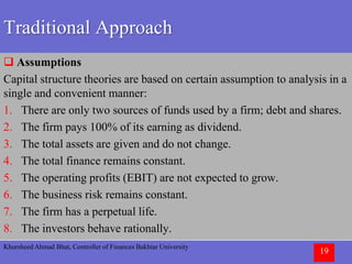Khursheed Ahmad Bhat, Controller of Finances Bakhtar University
19
Traditional Approach
 Assumptions
Capital structure theories are based on certain assumption to analysis in a
single and convenient manner:
1. There are only two sources of funds used by a firm; debt and shares.
2. The firm pays 100% of its earning as dividend.
3. The total assets are given and do not change.
4. The total finance remains constant.
5. The operating profits (EBIT) are not expected to grow.
6. The business risk remains constant.
7. The firm has a perpetual life.
8. The investors behave rationally.
 