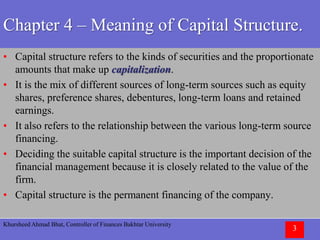 Khursheed Ahmad Bhat, Controller of Finances Bakhtar University
3
Chapter 4 – Meaning of Capital Structure.
• Capital structure refers to the kinds of securities and the proportionate
amounts that make up capitalization.
• It is the mix of different sources of long-term sources such as equity
shares, preference shares, debentures, long-term loans and retained
earnings.
• It also refers to the relationship between the various long-term source
financing.
• Deciding the suitable capital structure is the important decision of the
financial management because it is closely related to the value of the
firm.
• Capital structure is the permanent financing of the company.
 