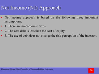 Khursheed Ahmad Bhat, Controller of Finances Bakhtar University
30
Net Income (NI) Approach
• Net income approach is based on the following three important
assumptions:
• 1. There are no corporate taxes.
• 2. The cost debt is less than the cost of equity.
• 3. The use of debt does not change the risk perception of the investor.
 