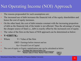 Khursheed Ahmad Bhat, Controller of Finances Bakhtar University
36
Net Operating Income (NOI) Approach
• The reasons propounded for such assumptions are:
• The increased use of debt increases the financial risk of the equity shareholders and
hence the cost of equity increases.
• On the other hand, the cost of debt remains constant with the increasing proportion
of debt as the financial risk of the lender is not affected. Thus the advantage of using
the cheaper source of fund i.e., debt is exactly offset by the increased cost of equity.
• The value of the firm on the basis of NOI approach can be determined as below:
• V=EBIT/Ko
• Where V= Value of the firm
• EBIT= Earnings before interest and tax
• Ko= Overall Cost of Capital
• The cost of equity or Equity capitalization rate can be calculated as below
• Ke=
Earnings after interest before Tax
Market value of Firm- Market Value of Debt EBIT-I
V-D
 