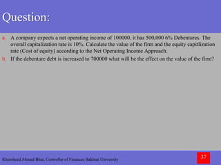 Khursheed Ahmad Bhat, Controller of Finances Bakhtar University 37
Question:
a. A company expects a net operating income of 100000. it has 500,000 6% Debentures. The
overall capitalization rate is 10%. Calculate the value of the firm and the equity capitlization
rate (Cost of equity) according to the Net Operating Income Approach.
b. If the debenture debt is increased to 700000 what will be the effect on the value of the firm?
 