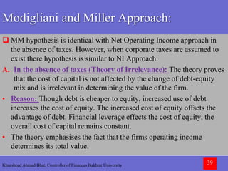 Khursheed Ahmad Bhat, Controller of Finances Bakhtar University 39
Modigliani and Miller Approach:
 MM hypothesis is identical with Net Operating Income approach in
the absence of taxes. However, when corporate taxes are assumed to
exist there hypothesis is similar to NI Approach.
A. In the absence of taxes (Theory of Irrelevance): The theory proves
that the cost of capital is not affected by the change of debt-equity
mix and is irrelevant in determining the value of the firm.
• Reason: Though debt is cheaper to equity, increased use of debt
increases the cost of equity. The increased cost of equity offsets the
advantage of debt. Financial leverage effects the cost of equity, the
overall cost of capital remains constant.
• The theory emphasises the fact that the firms operating income
determines its total value.
 