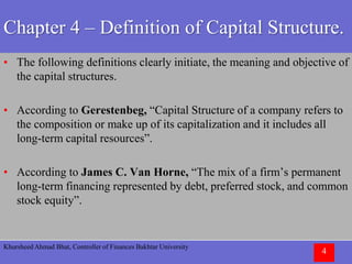 Khursheed Ahmad Bhat, Controller of Finances Bakhtar University
4
Chapter 4 – Definition of Capital Structure.
• The following definitions clearly initiate, the meaning and objective of
the capital structures.
• According to Gerestenbeg, “Capital Structure of a company refers to
the composition or make up of its capitalization and it includes all
long-term capital resources”.
• According to James C. Van Horne, “The mix of a firm’s permanent
long-term financing represented by debt, preferred stock, and common
stock equity”.
 