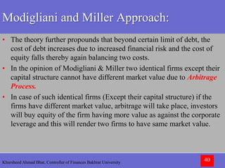 Khursheed Ahmad Bhat, Controller of Finances Bakhtar University 40
Modigliani and Miller Approach:
• The theory further propounds that beyond certain limit of debt, the
cost of debt increases due to increased financial risk and the cost of
equity falls thereby again balancing two costs.
• In the opinion of Modigliani & Miller two identical firms except their
capital structure cannot have different market value due to Arbitrage
Process.
• In case of such identical firms (Except their capital structure) if the
firms have different market value, arbitrage will take place, investors
will buy equity of the firm having more value as against the corporate
leverage and this will render two firms to have same market value.
 