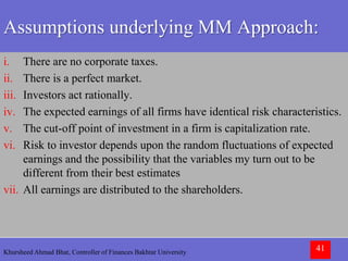 Khursheed Ahmad Bhat, Controller of Finances Bakhtar University 41
Assumptions underlying MM Approach:
i. There are no corporate taxes.
ii. There is a perfect market.
iii. Investors act rationally.
iv. The expected earnings of all firms have identical risk characteristics.
v. The cut-off point of investment in a firm is capitalization rate.
vi. Risk to investor depends upon the random fluctuations of expected
earnings and the possibility that the variables my turn out to be
different from their best estimates
vii. All earnings are distributed to the shareholders.
 