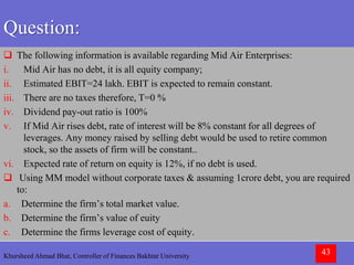 Khursheed Ahmad Bhat, Controller of Finances Bakhtar University 43
Question:
 The following information is available regarding Mid Air Enterprises:
i. Mid Air has no debt, it is all equity company;
ii. Estimated EBIT=24 lakh. EBIT is expected to remain constant.
iii. There are no taxes therefore, T=0 %
iv. Dividend pay-out ratio is 100%
v. If Mid Air rises debt, rate of interest will be 8% constant for all degrees of
leverages. Any money raised by selling debt would be used to retire common
stock, so the assets of firm will be constant..
vi. Expected rate of return on equity is 12%, if no debt is used.
 Using MM model without corporate taxes & assuming 1crore debt, you are required
to:
a. Determine the firm’s total market value.
b. Determine the firm’s value of euity
c. Determine the firms leverage cost of equity.
 