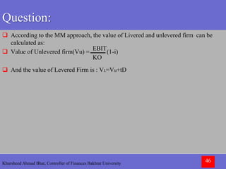 Khursheed Ahmad Bhat, Controller of Finances Bakhtar University 46
Question:
 According to the MM approach, the value of Livered and unlevered firm can be
calculated as:
 Value of Unlevered firm(Vu) = (1-i)
 And the value of Levered Firm is : VL=Vu+tD
EBIT
KO
 