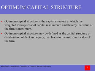 Khursheed Ahmad Bhat, Controller of Finances Bakhtar University
9
OPTIMUM CAPITAL STRUCTURE
• Optimum capital structure is the capital structure at which the
weighted average cost of capital is minimum and thereby the value of
the firm is maximum.
• Optimum capital structure may be defined as the capital structure or
combination of debt and equity, that leads to the maximum value of
the firm.
 
