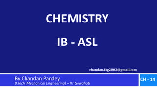 chandan.iitg2002@gmail.com
CHEMISTRY
IB - ASL
By Chandan Pandey
B.Tech (Mechanical Engineering) – IIT Guwahati
CH - 14
 