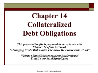 Copyright © 2018 CapitaLogic Limited
This presentation file is prepared in accordance with
Chapter 14 of the text book
“Managing Credit Risk Under The Basel III Framework, 3rd ed”
Website : https://sites.google.com/site/crmbasel
E-mail : crmbasel@gmail.com
Chapter 14
Collateralized
Debt Obligations
 