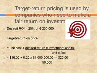 Target-return pricing is used by
companies who need to make a
fair return on investment
 Desired ROI = 20% or € 200,000
 Target-return on price
 = unit cost + desired return x investment capital
 unit sales
 = $16.00 + 0.20 x $1,000,000.00 = $20.00
 50,000
 
