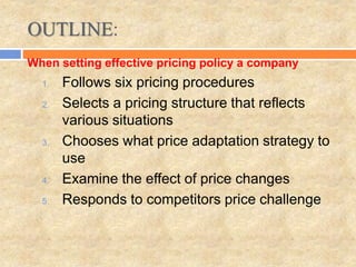 OUTLINE:
1. Follows six pricing procedures
2. Selects a pricing structure that reflects
various situations
3. Chooses what price adaptation strategy to
use
4. Examine the effect of price changes
5. Responds to competitors price challenge
When setting effective pricing policy a company
 