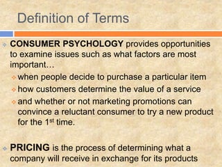  CONSUMER PSYCHOLOGY provides opportunities
to examine issues such as what factors are most
important…
 when people decide to purchase a particular item
 how customers determine the value of a service
 and whether or not marketing promotions can
convince a reluctant consumer to try a new product
for the 1st time.
 PRICING is the process of determining what a
company will receive in exchange for its products
Definition of Terms
 