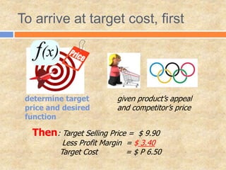 To arrive at target cost, first
determine target
price and desired
function
given product’s appeal
and competitor’s price
Then: Target Selling Price = $ 9.90
Less Profit Margin = $ 3.40
Target Cost = $ P 6.50
 