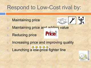 Respond to Low-Cost rival by:
1. Maintaining price
2. Maintaining price and adding value
3. Reducing price
4. Increasing price and improving quality
5. Launching a low-price fighter line
 