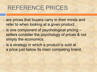 REFERENCE PRICES
 are prices that buyers carry in their minds and
refer to when looking at a given product.
 is one component of psychological pricing –
sellers consider the psychology of prices & not
simply the economics.
 is a strategy in which a product is sold at
a price just below its main competing brand.
 