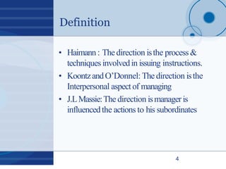 Definition
4
• Haimann: Thedirection isthe process&
techniques involvedin issuing instructions.
• KoontzandO’Donnel: Thedirection isthe
Interpersonal aspectof managing
• J.LMassie:Thedirection ismanageris
influencedthe actions to his subordinates
 