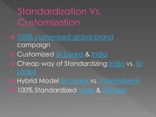  100% customized global brand
campaign
 Customized Sri Lanka & India
 Cheap way of Standardizing India vs. Sri
Lanka
 Hybrid Model Sri Lanka vs. International
 100% Standardized Male & Female
 