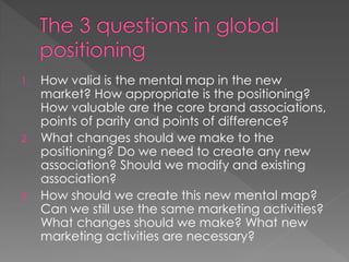 1. How valid is the mental map in the new
market? How appropriate is the positioning?
How valuable are the core brand associations,
points of parity and points of difference?
2. What changes should we make to the
positioning? Do we need to create any new
association? Should we modify and existing
association?
3. How should we create this new mental map?
Can we still use the same marketing activities?
What changes should we make? What new
marketing activities are necessary?
 