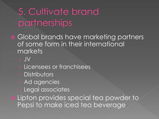  Global brands have marketing partners
of some form in their international
markets
› JV
› Licensees or franchisees
› Distributors
› Ad agencies
› Legal associates
 Lipton provides special tea powder to
Pepsi to make iced tea beverage
 