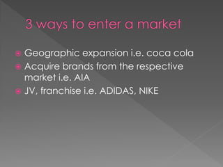  Geographic expansion i.e. coca cola
 Acquire brands from the respective
market i.e. AIA
 JV, franchise i.e. ADIDAS, NIKE
 