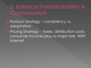  Product strategy – consistency vs.
adaptation
 Pricing Strategy - taxes, distribution costs,
consumer income play a major role. With
internet
 