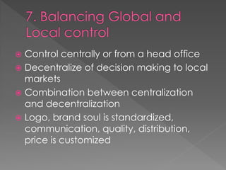  Control centrally or from a head office
 Decentralize of decision making to local
markets
 Combination between centralization
and decentralization
 Logo, brand soul is standardized,
communication, quality, distribution,
price is customized
 