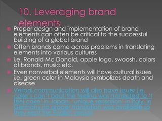  Proper design and implementation of brand
elements can often be critical to the successful
building of a global brand
 Often brands come across problems in translating
elements into various cultures
 i.e. Ronald Mc Donald, apple logo, swoosh, colors
of brands, music etc.
 Even nonverbal elements will have cultural issues
i.e. green color in Malaysia symbolizes death and
disease
 Verbal communication will also have issues i.e.
coke’s can’t beat the feeling was translated to ‘I
feel coke’ in Japan, ‘unique sensation’ in Italy, in
Germany no proper translation was available so
they kept the English version
 