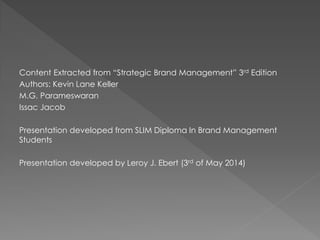 Content Extracted from “Strategic Brand Management” 3rd Edition
Authors: Kevin Lane Keller
M.G. Parameswaran
Issac Jacob
Presentation developed from SLIM Diploma In Brand Management
Students
Presentation developed by Leroy J. Ebert (3rd of May 2014)
 