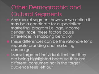  Any market segment however we define it
may be a candidate for a specialized
marketing program i.e. age, income
gender, race, these factors cause
differences in shopping behavior
 These differences can be the rationale for a
separate branding and marketing
campaign
 Issues: targeted individuals feel that they
are being highlighted because they are
different, consumers not in the target
audience feels left out
 