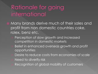  Many brands derive much of their sales and
profit from non domestic countries coke,
rolex, benz etc.
› Perception of slow growth and increased
competition in domestic markets
› Belief in enhanced overseas growth and profit
opportunities
› Desire to reduce costs from economies of scale
› Need to diverify risk
› Recognition of global mobility of customers
 