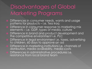  Differences in consumer needs, wants and usage
patterns for products – i.e. Tea Iraq
 Difference in consumer response to marketing mix
elements – i.e. GDP, types of media, culture
 Difference in brand and product development and
the competitive environment i.e. PLC
 Difference in legal environment i.e. taxes, advertising
to children, 60 days to approve an ad
 Difference in marketing institutions i.e. channels of
distribution, media availability, media costs
 Differences in administrative procedures i.e.
resistance from local brand team
 