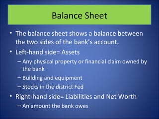 Balance Sheet 
• The balance sheet shows a balance between 
the two sides of the bank’s account. 
• Left-hand side= Assets 
– Any physical property or financial claim owned by 
the bank 
– Building and equipment 
– Stocks in the district Fed 
• Right-hand side= Liabilities and Net Worth 
– An amount the bank owes 
 