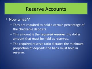 Reserve Accounts 
• Now what?? 
– They are required to hold a certain percentage of 
the checkable deposits. 
– This amount is the required reserve, the dollar 
amount that must be held as reserves. 
– The required reserve ratio dictates the minimum 
proportion of deposits the bank must hold in 
reserve. 
 