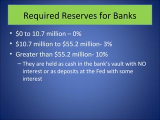 Required Reserves for Banks 
• $0 to 10.7 million – 0% 
• $10.7 million to $55.2 million- 3% 
• Greater than $55.2 million- 10% 
– They are held as cash in the bank’s vault with NO 
interest or as deposits at the Fed with some 
interest 
 