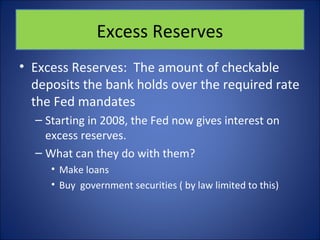 Excess Reserves 
• Excess Reserves: The amount of checkable 
deposits the bank holds over the required rate 
the Fed mandates 
– Starting in 2008, the Fed now gives interest on 
excess reserves. 
– What can they do with them? 
• Make loans 
• Buy government securities ( by law limited to this) 
 