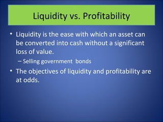 Liquidity vs. Profitability 
• Liquidity is the ease with which an asset can 
be converted into cash without a significant 
loss of value. 
– Selling government bonds 
• The objectives of liquidity and profitability are 
at odds. 
 