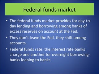 Federal funds market 
• The federal funds market provides for day-to-day 
lending and borrowing among banks of 
excess reserves on account at the Fed. 
• They don’t leave the Fed, they shift among 
accounts. 
• Federal funds rate: the interest rate banks 
charge one another for overnight borrowing-banks 
loaning to banks 
 