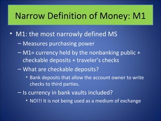 Narrow Definition of Money: M1 
• M1: the most narrowly defined MS 
– Measures purchasing power 
– M1= currency held by the nonbanking public + 
checkable deposits + traveler’s checks 
– What are checkable deposits? 
• Bank deposits that allow the account owner to write 
checks to third parties. 
– Is currency in bank vaults included? 
• NO!!! It is not being used as a medium of exchange 
 
