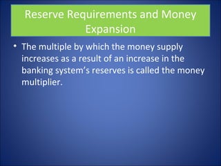 Reserve Requirements and Money 
Expansion 
• The multiple by which the money supply 
increases as a result of an increase in the 
banking system’s reserves is called the money 
multiplier. 
 