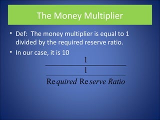 The Money Multiplier 
• Def: The money multiplier is equal to 1 
divided by the required reserve ratio. 
• In our case, it is 10 
1 1 
Re quired Re serve Ratio 
 