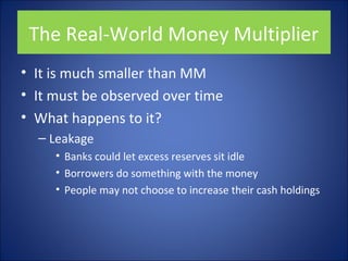 The Real-World Money Multiplier 
• It is much smaller than MM 
• It must be observed over time 
• What happens to it? 
– Leakage 
• Banks could let excess reserves sit idle 
• Borrowers do something with the money 
• People may not choose to increase their cash holdings 
 