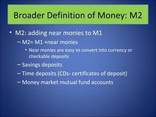 Broader Definition of Money: M2 
• M2: adding near monies to M1 
– M2= M1 +near monies 
• Near monies are easy to convert into currency or 
checkable deposits 
– Savings deposits 
– Time deposits (CDs- certificates of deposit) 
– Money market mutual fund accounts 
 