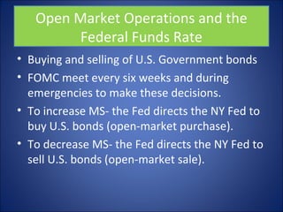 Open Market Operations and the 
Federal Funds Rate 
• Buying and selling of U.S. Government bonds 
• FOMC meet every six weeks and during 
emergencies to make these decisions. 
• To increase MS- the Fed directs the NY Fed to 
buy U.S. bonds (open-market purchase). 
• To decrease MS- the Fed directs the NY Fed to 
sell U.S. bonds (open-market sale). 
 