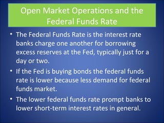 Open Market Operations and the 
Federal Funds Rate 
• The Federal Funds Rate is the interest rate 
banks charge one another for borrowing 
excess reserves at the Fed, typically just for a 
day or two. 
• If the Fed is buying bonds the federal funds 
rate is lower because less demand for federal 
funds market. 
• The lower federal funds rate prompt banks to 
lower short-term interest rates in general. 
 