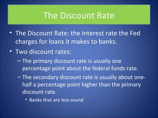 The Discount Rate 
• The Discount Rate: the interest rate the Fed 
charges for loans it makes to banks. 
• Two discount rates: 
– The primary discount rate is usually one 
percentage point about the federal funds rate. 
– The secondary discount rate is usually about one-half 
a percentage point higher than the primary 
discount rate. 
• Banks that are less sound 
 
