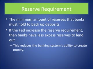 Reserve Requirement 
• The minimum amount of reserves that banks 
must hold to back up deposits. 
• If the Fed increase the reserve requirement, 
then banks have less excess reserves to lend 
out 
– This reduces the banking system’s ability to create 
money. 
 