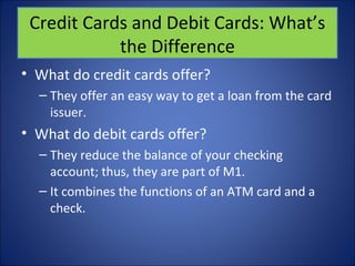 Credit Cards and Debit Cards: What’s 
the Difference 
• What do credit cards offer? 
– They offer an easy way to get a loan from the card 
issuer. 
• What do debit cards offer? 
– They reduce the balance of your checking 
account; thus, they are part of M1. 
– It combines the functions of an ATM card and a 
check. 
 