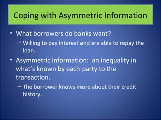 Coping with Asymmetric Information 
• What borrowers do banks want? 
– Willing to pay interest and are able to repay the 
loan. 
• Asymmetric information: an inequality in 
what’s known by each party to the 
transaction. 
– The borrower knows more about their credit 
history. 
 